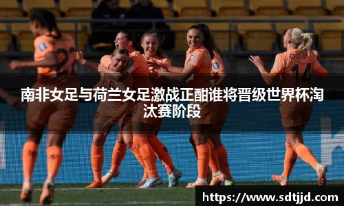 南非女足与荷兰女足激战正酣谁将晋级世界杯淘汰赛阶段